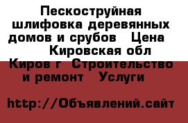 Пескоструйная шлифовка деревянных домов и срубов › Цена ­ 150 - Кировская обл., Киров г. Строительство и ремонт » Услуги   